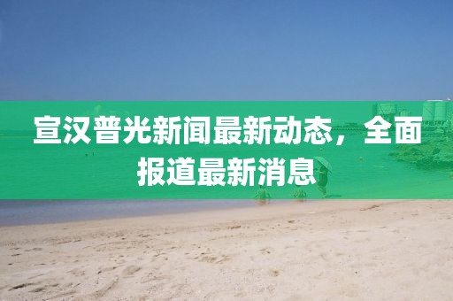 宣汉普光新闻最新动态，全面报道最新消息