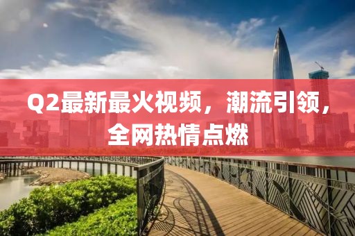 Q2最新最火视频，潮流引领，全网热情点燃