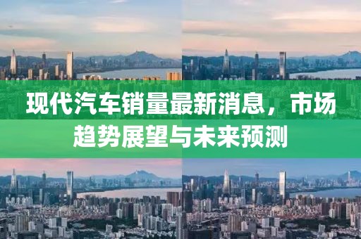 现代汽车销量最新消息，市场趋势展望与未来预测