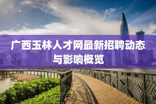 广西玉林人才网最新招聘动态与影响概览