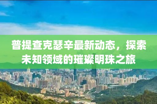普提查克瑟辛最新动态，探索未知领域的璀璨明珠之旅