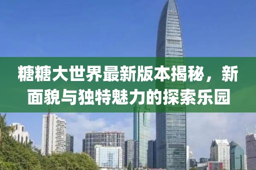 糖糖大世界最新版本揭秘，新面貌与独特魅力的探索乐园