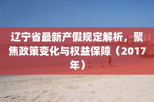辽宁省最新产假规定解析，聚焦政策变化与权益保障（2017年）