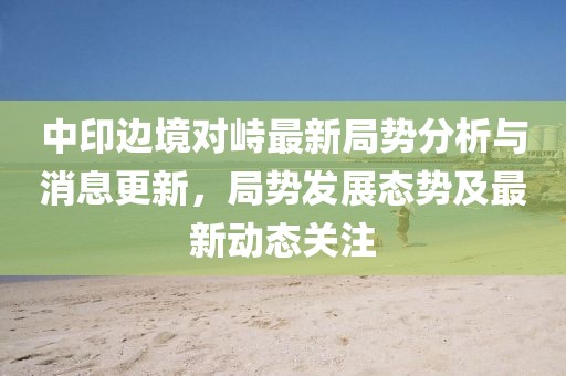 中印边境对峙最新局势分析与消息更新，局势发展态势及最新动态关注
