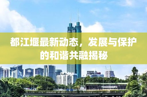 都江堰最新动态，发展与保护的和谐共融揭秘