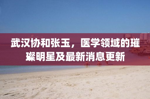 武汉协和张玉，医学领域的璀璨明星及最新消息更新