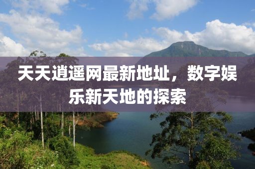天天逍遥网最新地址，数字娱乐新天地的探索