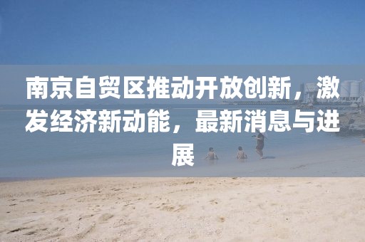 南京自贸区推动开放创新，激发经济新动能，最新消息与进展