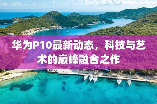 华为P10最新动态，科技与艺术的巅峰融合之作