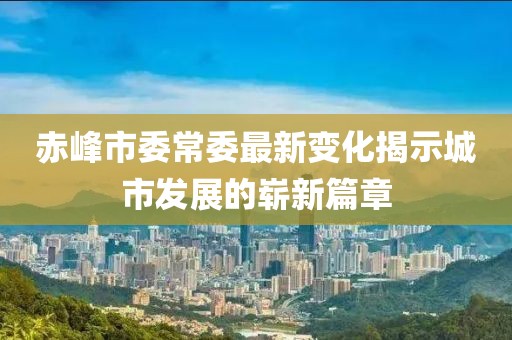 赤峰市委常委最新变化揭示城市发展的崭新篇章