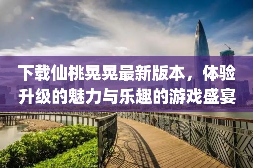 下载仙桃晃晃最新版本，体验升级的魅力与乐趣的游戏盛宴