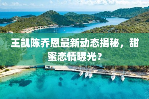王凯陈乔恩最新动态揭秘，甜蜜恋情曝光？