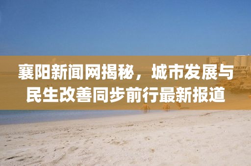 襄阳新闻网揭秘，城市发展与民生改善同步前行最新报道