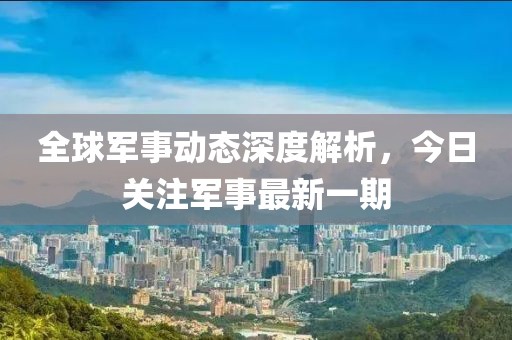 全球军事动态深度解析，今日关注军事最新一期