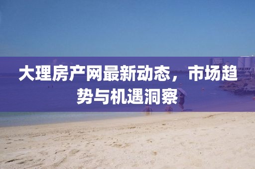 大理房产网最新动态，市场趋势与机遇洞察