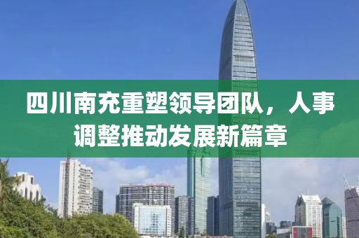 四川南充重塑领导团队，人事调整推动发展新篇章