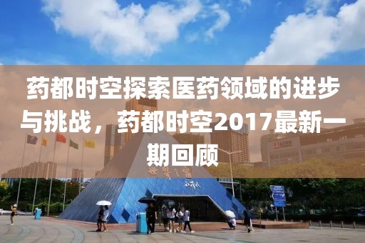 药都时空探索医药领域的进步与挑战，药都时空2017最新一期回顾