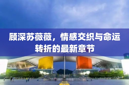 顾深苏薇薇，情感交织与命运转折的最新章节