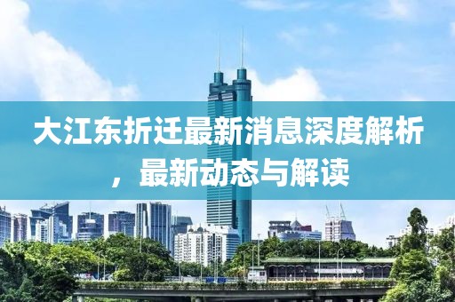 大江东折迁最新消息深度解析，最新动态与解读