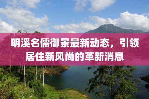 明溪名儒御景最新动态，引领居住新风尚的革新消息