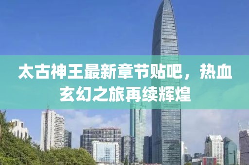 太古神王最新章节贴吧，热血玄幻之旅再续辉煌
