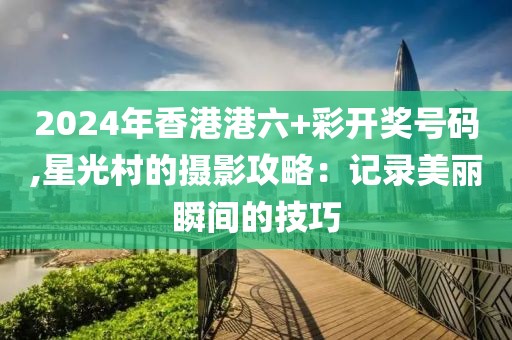 2024年香港港六+彩开奖号码,星光村的摄影攻略：记录美丽瞬间的技巧