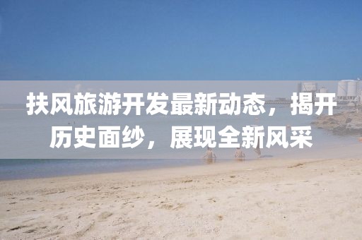 扶风旅游开发最新动态，揭开历史面纱，展现全新风采