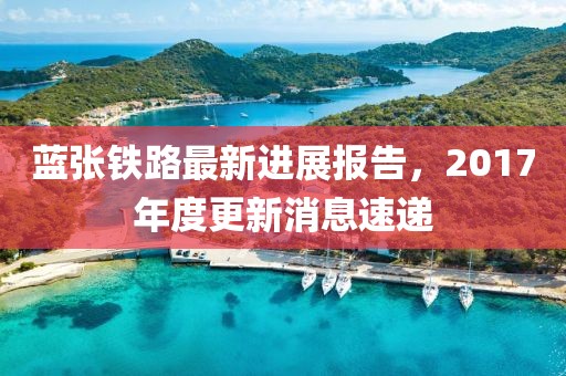 蓝张铁路最新进展报告，2017年度更新消息速递