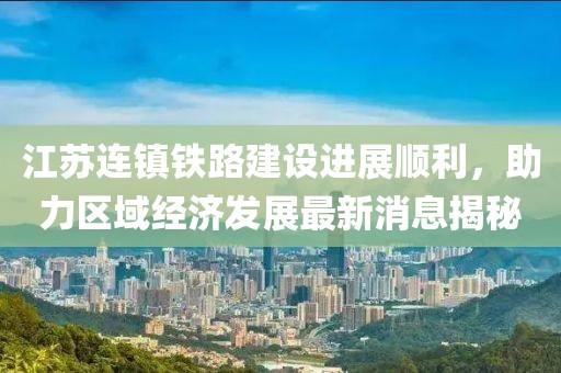 江苏连镇铁路建设进展顺利，助力区域经济发展最新消息揭秘