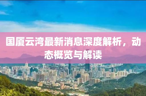 国厦云湾最新消息深度解析，动态概览与解读