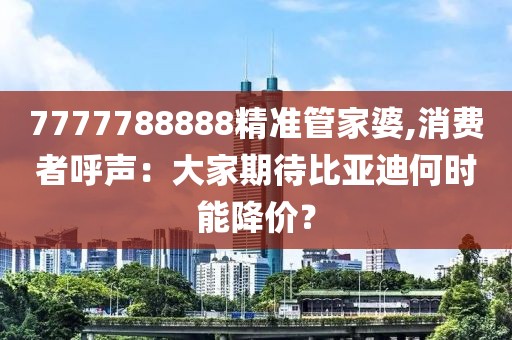 7777788888精准管家婆,消费者呼声：大家期待比亚迪何时能降价？
