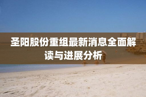 圣阳股份重组最新消息全面解读与进展分析