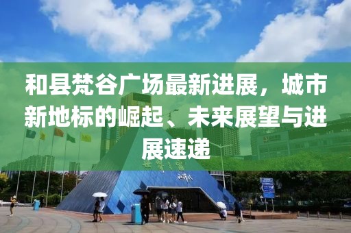 和县梵谷广场最新进展，城市新地标的崛起、未来展望与进展速递