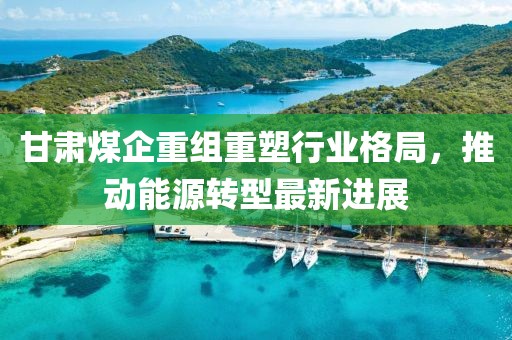 甘肃煤企重组重塑行业格局，推动能源转型最新进展