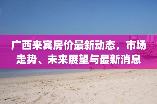 广西来宾房价最新动态，市场走势、未来展望与最新消息