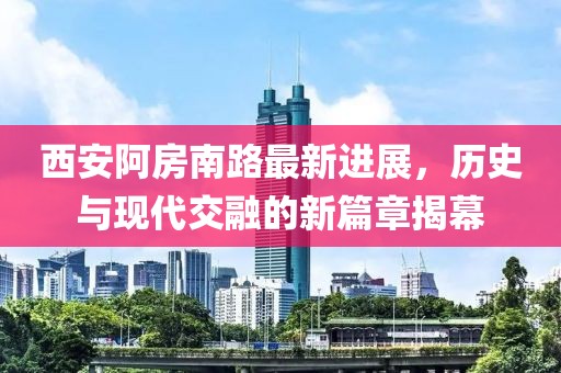 西安阿房南路最新进展，历史与现代交融的新篇章揭幕