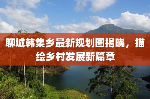 聊城韩集乡最新规划图揭晓，描绘乡村发展新篇章