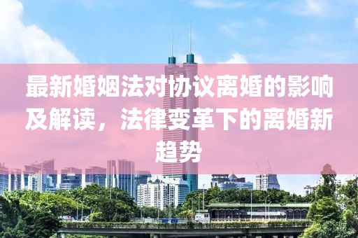 最新婚姻法对协议离婚的影响及解读，法律变革下的离婚新趋势