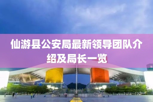 仙游县公安局最新领导团队介绍及局长一览