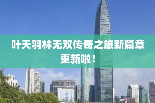 叶天羽林无双传奇之旅新篇章更新啦！