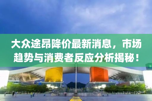 大众途昂降价最新消息，市场趋势与消费者反应分析揭秘！