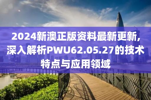 2024新澳正版资料最新更新,深入解析PWU62.05.27的技术特点与应用领域
