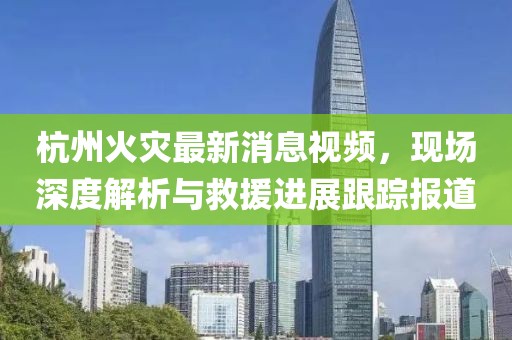杭州火灾最新消息视频，现场深度解析与救援进展跟踪报道