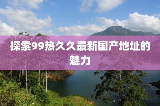 探索99热久久最新国产地址的魅力