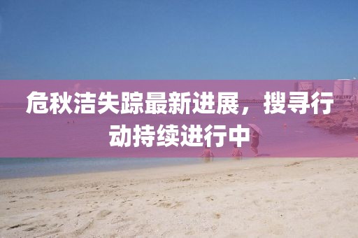 危秋洁失踪最新进展，搜寻行动持续进行中