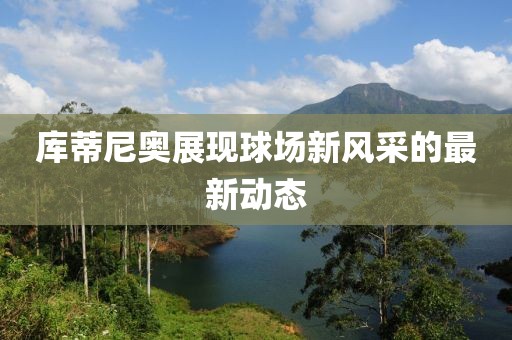 库蒂尼奥展现球场新风采的最新动态