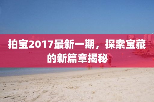 拍宝2017最新一期，探索宝藏的新篇章揭秘