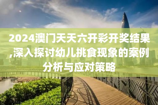 2024澳门天天六开彩开奖结果,深入探讨幼儿挑食现象的案例分析与应对策略