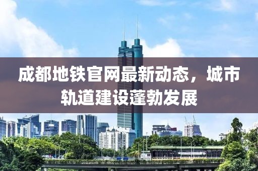 成都地铁官网最新动态，城市轨道建设蓬勃发展