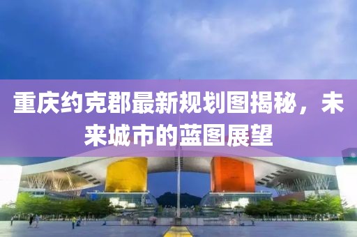 重庆约克郡最新规划图揭秘，未来城市的蓝图展望